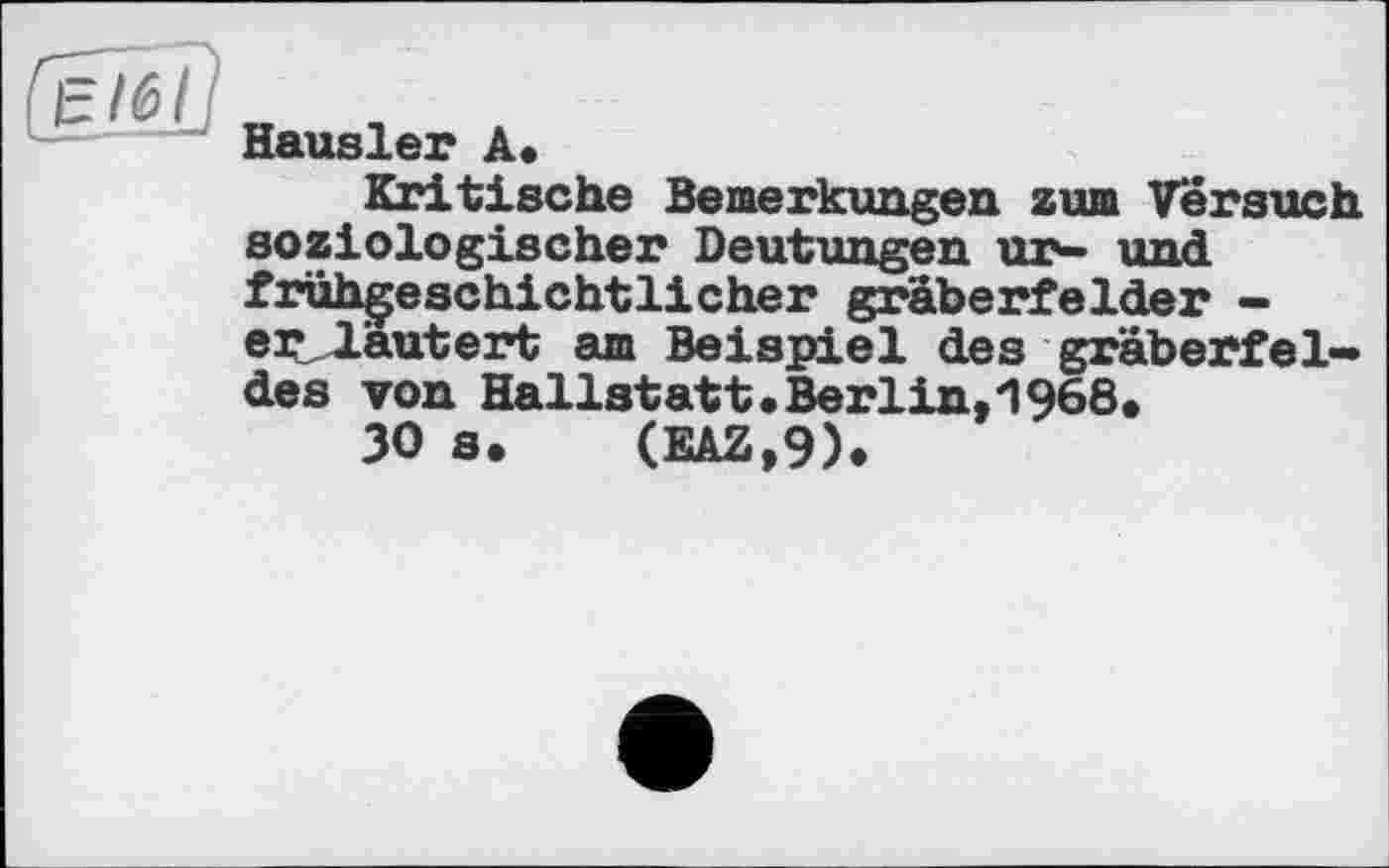 ﻿elêlj
Hausler A.
Kritische Bemerkungen zum Versuch soziologischer Deutungen ur- und fruhgeschichtlicher graberfelder -erläutert am Beispiel des gräberfel-des von Hallstatt .Berlin,1968*
30 s. (EAZ,9).